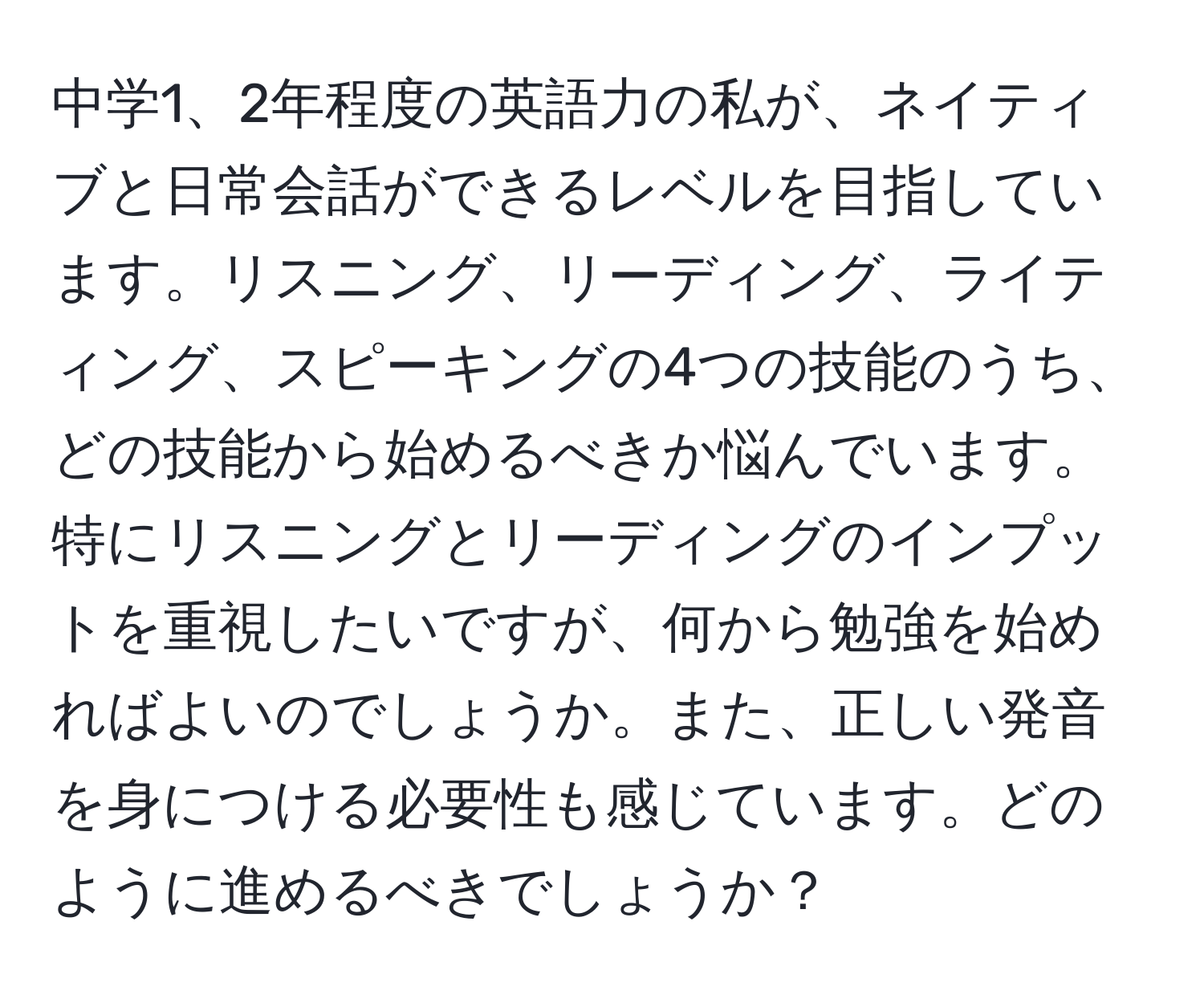 中学1、2年程度の英語力の私が、ネイティブと日常会話ができるレベルを目指しています。リスニング、リーディング、ライティング、スピーキングの4つの技能のうち、どの技能から始めるべきか悩んでいます。特にリスニングとリーディングのインプットを重視したいですが、何から勉強を始めればよいのでしょうか。また、正しい発音を身につける必要性も感じています。どのように進めるべきでしょうか？