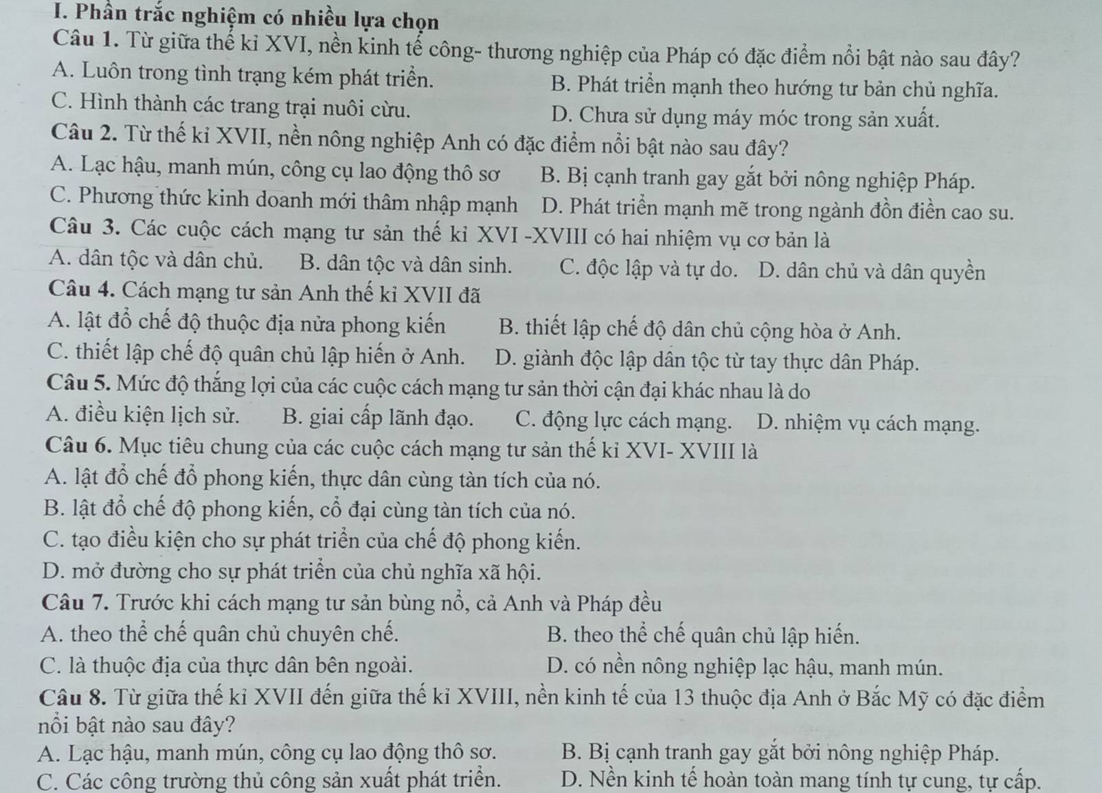 Phần trắc nghiệm có nhiều lựa chọn
Câu 1. Từ giữa thế kỉ XVI, nền kinh tế công- thương nghiệp của Pháp có đặc điểm nổi bật nào sau đây?
A. Luôn trong tình trạng kém phát triển. B. Phát triển mạnh theo hướng tư bản chủ nghĩa.
C. Hình thành các trang trại nuôi cừu. D. Chưa sử dụng máy móc trong sản xuất.
Câu 2. Từ thế kỉ XVII, nền nông nghiệp Anh có đặc điểm nổi bật nào sau đây?
A. Lạc hậu, manh mún, công cụ lao động thô sơ B. Bị cạnh tranh gay gắt bởi nông nghiệp Pháp.
C. Phương thức kinh doanh mới thâm nhập mạnh D. Phát triển mạnh mẽ trong ngành đồn điền cao su.
Câu 3. Các cuộc cách mạng tư sản thế kỉ XVI -XVIII có hai nhiệm vụ cơ bản là
A. dân tộc và dân chủ. B. dân tộc và dân sinh. C. độc lập và tự do. D. dân chủ và dân quyền
Câu 4. Cách mạng tư sản Anh thế ki XVII đã
A. lật đổ chế độ thuộc địa nửa phong kiến B. thiết lập chế độ dân chủ cộng hòa ở Anh.
C. thiết lập chế độ quân chủ lập hiến ở Anh. D. giành độc lập dân tộc từ tay thực dân Pháp.
Câu 5. Mức độ thắng lợi của các cuộc cách mạng tư sản thời cận đại khác nhau là do
A. điều kiện lịch sử. B. giai cấp lãnh đạo. C. động lực cách mạng. D. nhiệm vụ cách mạng.
Câu 6. Mục tiêu chung của các cuộc cách mạng tư sản thế ki XVI- XVIII là
A. lật đổ chế đổ phong kiến, thực dân cùng tàn tích của nó.
B. lật đổ chế độ phong kiến, cổ đại cùng tàn tích của nó.
C. tạo điều kiện cho sự phát triển của chế độ phong kiến.
D. mở đường cho sự phát triển của chủ nghĩa xã hội.
Câu 7. Trước khi cách mạng tư sản bùng nổ, cả Anh và Pháp đều
A. theo thể chế quân chủ chuyên chế. B. theo thể chế quân chủ lập hiến.
C. là thuộc địa của thực dân bên ngoài. D. có nền nông nghiệp lạc hậu, manh mún.
Câu 8. Từ giữa thế kỉ XVII đến giữa thế kỉ XVIII, nền kinh tế của 13 thuộc địa Anh ở Bắc Mỹ có đặc điểm
nổi bật nào sau đây?
A. Lạc hậu, manh mún, công cụ lao động thô sơ. B. Bị cạnh tranh gay gắt bởi nông nghiệp Pháp.
C. Các công trường thủ công sản xuất phát triển. D. Nền kinh tế hoàn toàn mang tính tự cung, tự cấp.