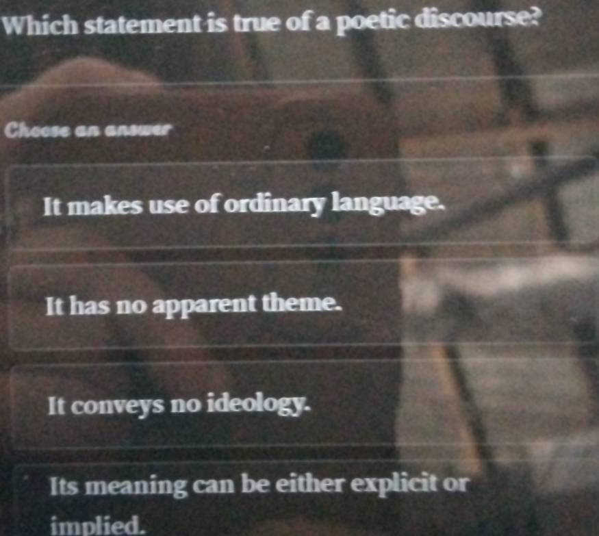 Which statement is true of a poetic discourse?
Choose an answer
It makes use of ordinary language.
It has no apparent theme.
It conveys no ideology.
Its meaning can be either explicit or
implied.