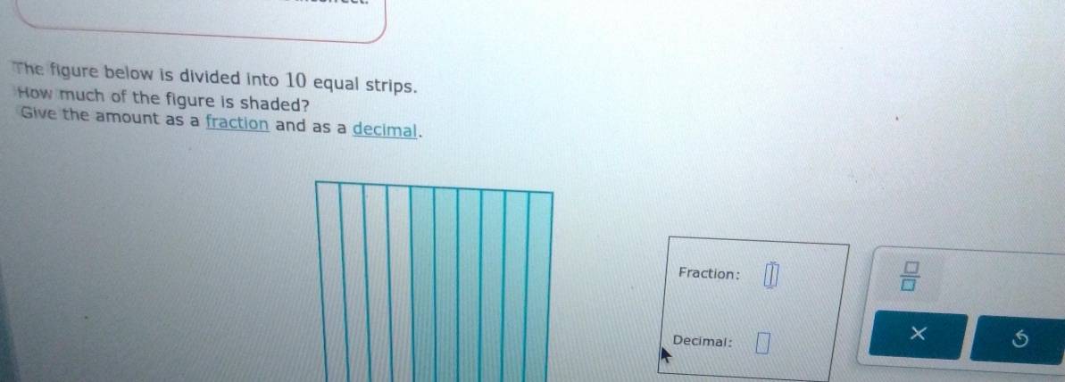 The figure below is divided into 10 equal strips. 
How much of the figure is shaded? 
Give the amount as a fraction and as a decimal. 
Fraction:
 □ /□  
Decimal :