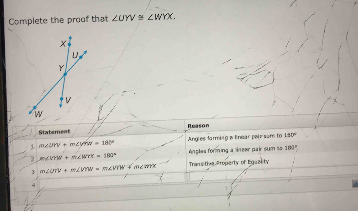 Complete the proof that ∠ UYV≌ ∠ WYX. 
Statement Reason 
Angles forming a linear pair sum to 180°
1 m∠ UYV+m∠ VYW=180°
Angles forming a linear pair sum to 180°
2 m∠ VYW+m∠ WYX=180°
Transitive Property of Equality 
3 m∠ UYV+m∠ VYW=m∠ VYW+m∠ WYX
4