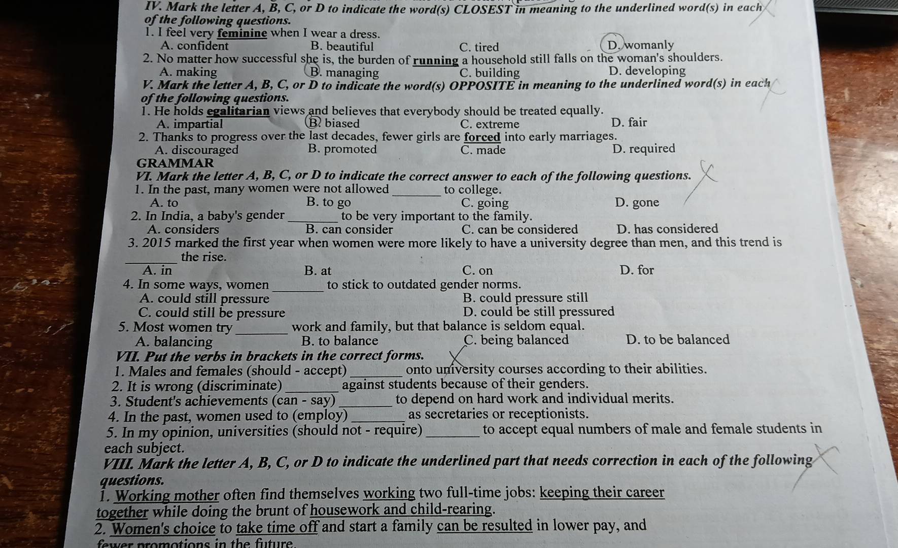 Mark the letter A, B, C, or D to indicate the word(s) CLOSEST in meaning to the underlined word(s) in each
of the following questions.
1. I feel very feminine when I wear a dress.
A. confident B. beautiful C. tired D. womanly
2. No matter how successful she is, the burden of running a household still falls on the woman's shoulders.
A. making B. managing C. building D. developing
V. Mark the letter A, B, C, or D to indicate the word(s) OPPOSITE in meaning to the underlined word(s) in each
of the following questions.
1. He holds egalitarian views and believes that everybody should be treated equally.
A. impartial B. biased C. extreme D. fair
2. Thanks to progress over the last decades, fewer girls are forced into early marriages.
A. discouraged B. promoted C. made D. required
GRAMMAR
VI. Mark the letter A, B, C, or D to indicate the correct answer to each of the following questions.
1. In the past, many women were not allowed _to college.
A. to B. to go C. going D. gone
2. In India, a baby's gender _to be very important to the family.
A. considers B. can consider C. can be considered D. has considered
3. 2015 marked the first year when women were more likely to have a university degree than men, and this trend is
_the rise.
A. in B. at C. on D. for
4. In some ways, women _to stick to outdated gender norms.
A. could still pressure B. could pressure still
C. could still be pressure D. could be still pressured
5. Most women try _work and family, but that balance is seldom equal.
A. balancing B. to balance C. being balanced D. to be balanced
VII. Put the verbs in brackets in the correct forms.
1. Males and females (should - accept) _onto university courses according to their abilities.
2. It is wrong (discriminate) _against students because of their genders.
3. Student's achievements (can - say) _to depend on hard work and individual merits.
4. In the past, women used to (employ) _as secretaries or receptionists.
5. In my opinion, universities (should not - require) _to accept equal numbers of male and female students in
each subject.
VIII. Mark the letter A, B, C, or D to indicate the underlined part that needs correction in each of the following
questions.
1. Working mother often find themselves working two full-time jobs: keeping their career
together while doing the brunt of housework and child-rearing.
2. Women's choice to take time off and start a family can be resulted in lower pay, and
fw er promotions in th e  ftur .