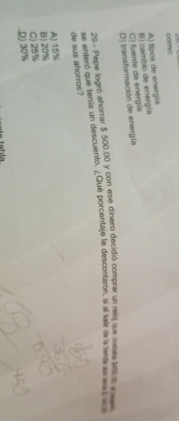 ∠o
como:
A) tipos de energía
B) cambio de energía
C) fuente de energía
D) transformación de energía
29.- Pepe logró ahorrar $ 500,00 y con ese dinero decidió comprar un reloj que costaba $450.00, a cagaro
se enteró que tenía un descuento. ¿Qué porcentaje le descontaron, si al salir de la tienda aún tenía 31a co 
de sus ahorros?
A) 15%
B) 20%
C) 25%
D) 30%
tabla.