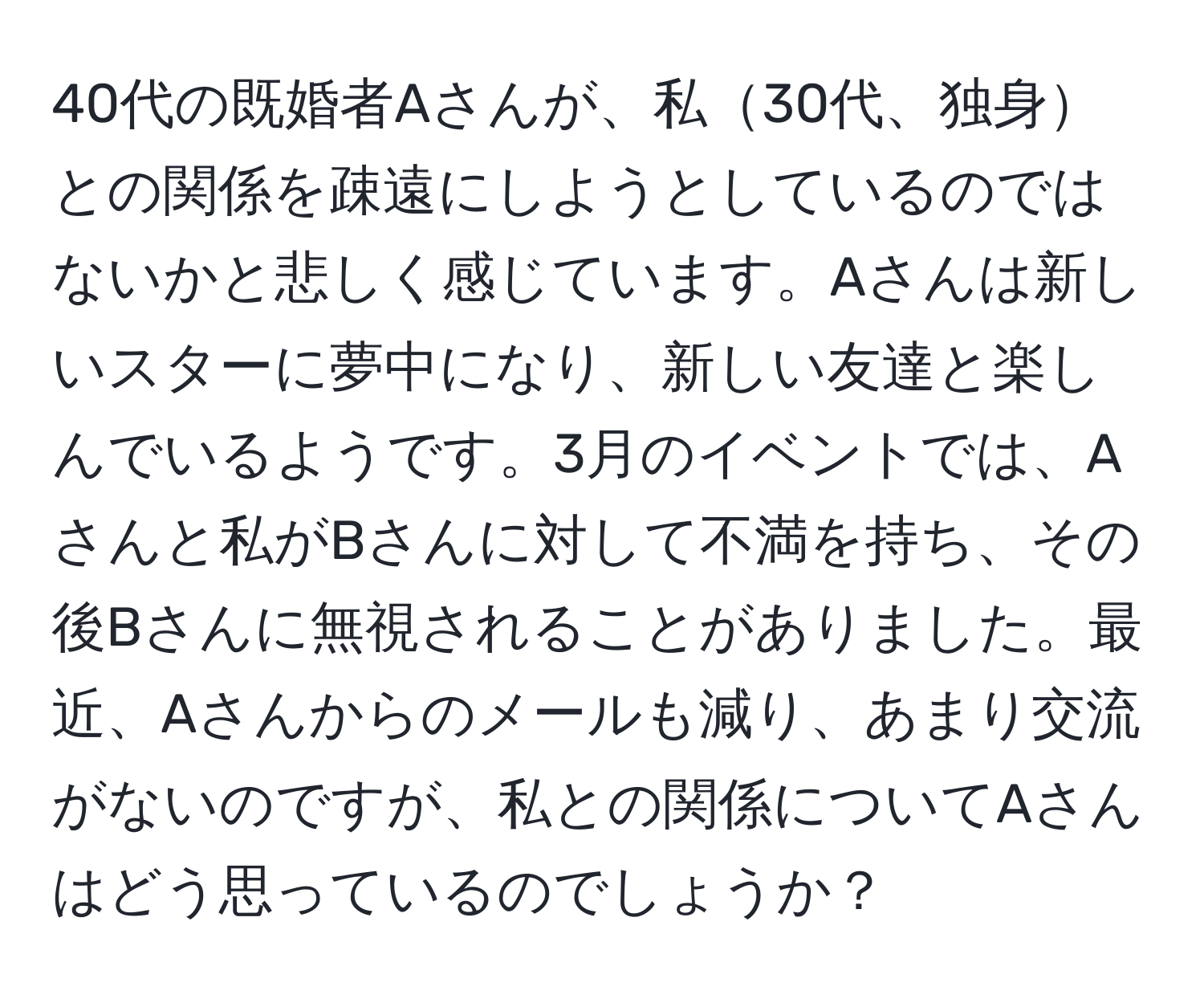 40代の既婚者Aさんが、私30代、独身との関係を疎遠にしようとしているのではないかと悲しく感じています。Aさんは新しいスターに夢中になり、新しい友達と楽しんでいるようです。3月のイベントでは、Aさんと私がBさんに対して不満を持ち、その後Bさんに無視されることがありました。最近、Aさんからのメールも減り、あまり交流がないのですが、私との関係についてAさんはどう思っているのでしょうか？