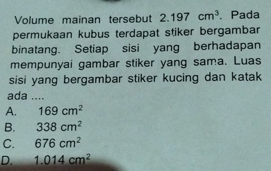 Volume mainan tersebut 2.197cm^3. Pada
permukaan kubus terdapat stiker bergambar
binatang. Setiap sisi yang berhadapan
mempunyai gambar stiker yang sama. Luas
sisi yang bergambar stiker kucing dan katak
ada ....
A. 169cm^2
B. 338cm^2
C. 676cm^2
D. 1.014cm^2