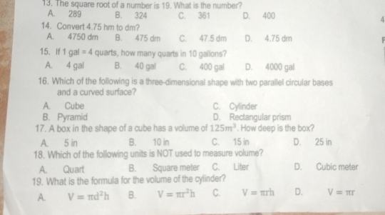 The square root of a number is 19. What is the number?
A. 289 B. 324 C. 361 D. 400
4
14. Convert 4.75 hm to dm?
A. 4750 dm B. 475 dm C. 47.5 dm D. 4.75 dm
15. If 1gal=4 quarts, how many quarts in 10 gallons?
A. 4 gal B. 40 gal C. 400 gal D. 4000 gal
16. Which of the following is a three-dimensional shape with two parallel circular bases
and a curved surface?
A. Cube C. Cylinder
B. Pyramid D. Rectangular prism
17. A box in the shape of a cube has a volume of 125m^3. How deep is the box?
A. 5 in B. 10 in C. 15 in D. 25 in
18. Which of the following units is NOT used to measure volume?
A. Quart B. Square meter C. Liter D. Cubic meter
19. What is the formula for the volume of the cylinder?
A. V=π d^2h B. V=π r^2h C. V=π rh D. V=π r