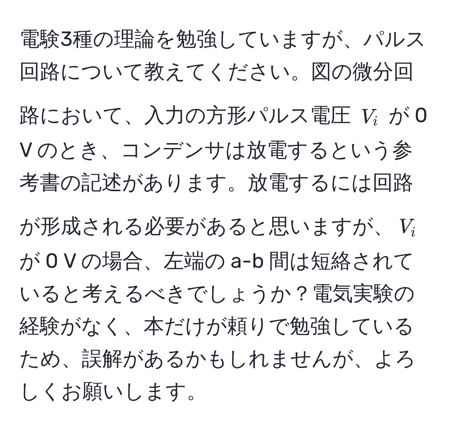 電験3種の理論を勉強していますが、パルス回路について教えてください。図の微分回路において、入力の方形パルス電圧 $V_i$ が 0 V のとき、コンデンサは放電するという参考書の記述があります。放電するには回路が形成される必要があると思いますが、$V_i$ が 0 V の場合、左端の a-b 間は短絡されていると考えるべきでしょうか？電気実験の経験がなく、本だけが頼りで勉強しているため、誤解があるかもしれませんが、よろしくお願いします。