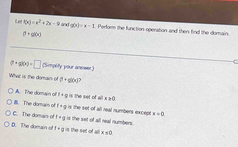 Let f(x)=x^2+2x-9 and g(x)=x-1. Perform the function operation and then find the domain.
(f+g)(x)
C
(f+g)(x)=□ (Simplify your answer.)
What is the domain of (f+g)(x) 2
A. The domain of f+g is the set of all x≥ 0.
B. The domain of f+g is the set of all real numbers except x=0.
C. The domain of f+g is the set of all real numbers.
D. The domain of f+g is the set of all x≤ 0.