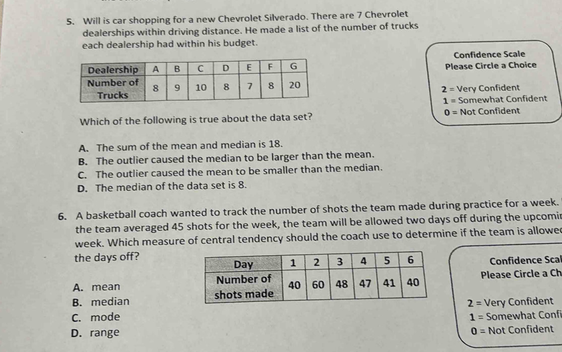 Will is car shopping for a new Chevrolet Silverado. There are 7 Chevrolet
dealerships within driving distance. He made a list of the number of trucks
each dealership had within his budget.
Confidence Scale
Please Circle a Choice
2= Very Confident
1= Somewhat Confident
Which of the following is true about the data set?
0= Not Confident
A. The sum of the mean and median is 18.
B. The outlier caused the median to be larger than the mean.
C. The outlier caused the mean to be smaller than the median.
D. The median of the data set is 8.
6. A basketball coach wanted to track the number of shots the team made during practice for a week.
the team averaged 45 shots for the week, the team will be allowed two days off during the upcomir
week. Which measure of central tendency should the coach use to determine if the team is allowed
the days off?
Confidence Scal
A. mean Please Circle a Ch
B. median
2=
C. mode 1= Very Confident
Somewhat Confi
D. range 0= Not Confident