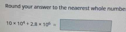 Round your answer to the neaerest whole numbe
10* 10^4+2.8* 10^6=□