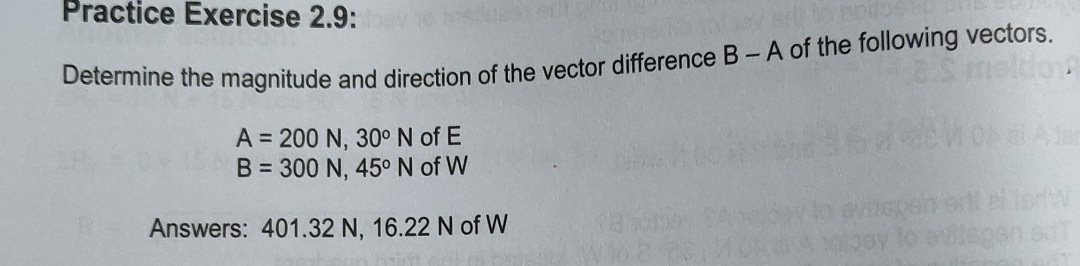 Practice Exercise 2.9: 
Determine the magnitude and direction of the vector difference B - A of the following vectors.
A=200N, 30°N of E
B=300N, 45°N of W
Answers: 401.32 N, 16.22 N of W