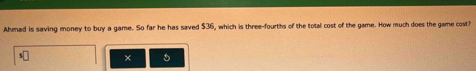 Ahmad is saving money to buy a game. So far he has saved $36, which is three-fourths of the total cost of the game. How much does the game cost? 
×