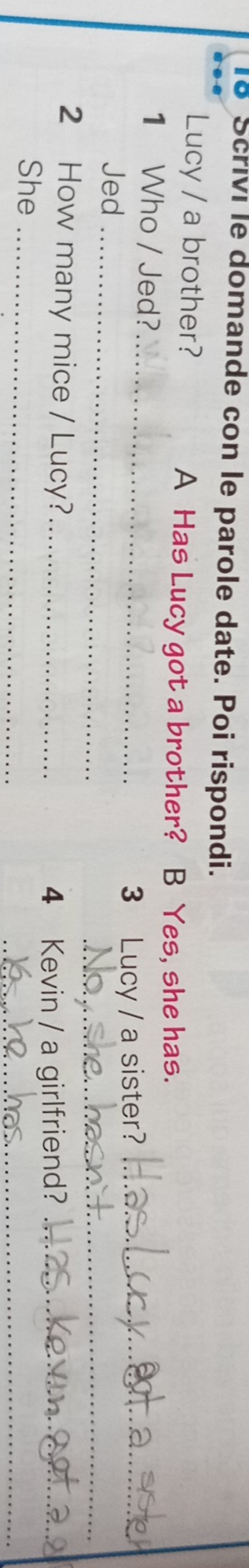 Scrivi le domande con le parole date. Poi rispondi. 
Lucy / a brother? A Has Lucy got a brother? a B Yes, she has. 
_ 
1 Who / Jed? 
_ 
3₹ 
_ 
Jed Lucy / a sister?_ 
2 How many mice / Lucy?_ 
4 Kevin / a girlfriend?_ 
_ 
She_