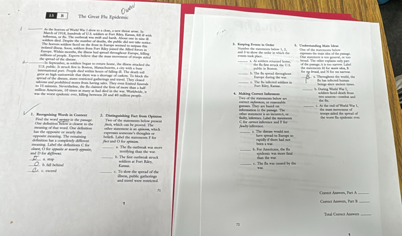 The Great Flu Epidemic
_
As the boerors of World War I drew to a close, a new theeat arose. In
March of 1918, hundreds of U.S. soldien at Fort Riley, Kanas, fell ill wich
infoenaa, or flu. The outbeeak was swift and hamh. About one in nine i
soldien died. Despire the number of deaths, the public did not take notice.
The horrors soldiers faced on the front in Europe seemed to surpass this 3. Keeping Events in Order 5. Undestanding Main Ideas
isolted illnes. Soon, soldiers from Fort Riley joined the Allied forces in Number the statements below 1, 2.
Furope, Within months, the illnes had speead throughout Europe, killing events sook place. and 3 to show the order in which the One of the statements below
the spread of the disease. millions of people. Experts believe that the mass movement of troops aided _expenses the main idea of the passage One watement is too peneral, or too   bn a d  T he  o ther  esplai na  on y   o a  
a. As soldiers returned home,
2 _- In Seprember, as soldiers began to return home, the illnes artacked the public in Bowon. the tu first strack the U.S of the pasage; it is too narrow. Label the stuterents M for main idra, B
U.S. publc. I struck firt in Boston, Masachusetts, a city with a bury
international port. People died within hours of falling ill. The death toll _b. The flo spread throughous for my bread, and N for too narrew.
grew so high nationwide that there was a shortage of caskets. To block the Europe during the war.
speead of the disease, states restricted gatherings and travel. They closed _ a. Throughout the woeld, the
saloons and peohibited stores from having sales. They even li mited funerah c. The fls infected soldiers in du has infected human
to 15 minutes. Nevertheless, the fu claimed the lives of more than a half Fort Riley, Kamas. beings since ancient times.
million Americans, 10 times as many as had died in the war. Woekdwide, it _h. During World War I,
was the worst epidemic ever, killing between 20 and 40 million people 4. Making Correct Inferences Two of the statements below are soldiers faced death from the flu. two sompoes--combat and
_
correct inferences, or reasonable
information in the passage. The guesses. They are based on c. At the end of World War I the mass movernent of
1. Recognizing Words in Context Find the word npan in the passage. 2. Distinguishing Fact from Opinion faulty, inderence. Label the sunement other sement is an incoeret, or the worst flu epidemic ever.  troops aided the spread o 
One definition below is closest to the farn, which can be proved. The Two of the statements below present C for serreet inference and F for
meaning of that word. One definition other statement is an opinion, which faalty inference. a. The disease would not
opposite meaning. The remaining has the opposite or nearly the expeesses someone's thoughts or _have spread to Europe so
definition has a completely different beliefs. Label the statements F for
meaning. Label the definitions C for fact and O for epinion. been a war. rapidly if there had not
a. The flu outbreak was more
and D for different. closest, O fox opposite or nearly opposite, terrifying than the war _h. For Americans, the flu epidemic was more fatal
_a. stop _b. The first outbreak struck soldiers at Fort Riley, than the war.
_. b. fall behind Kansas. c. The flu was caused by the war
_. c. exceed _c. To slow the spread of the illness, public gatherings
and travel were restricted.
71
Correct Answers, Part A_
1
Correct Answers, Part B_
Total Correct Answers_
71
