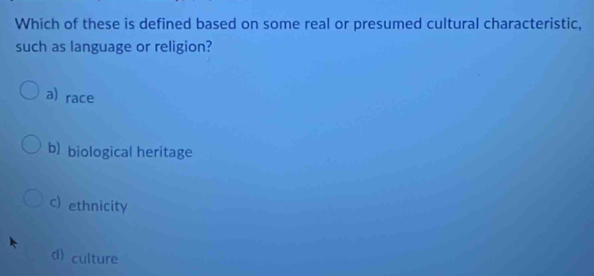 Which of these is defined based on some real or presumed cultural characteristic,
such as language or religion?
a) race
b) biological heritage
c) ethnicity
d) culture