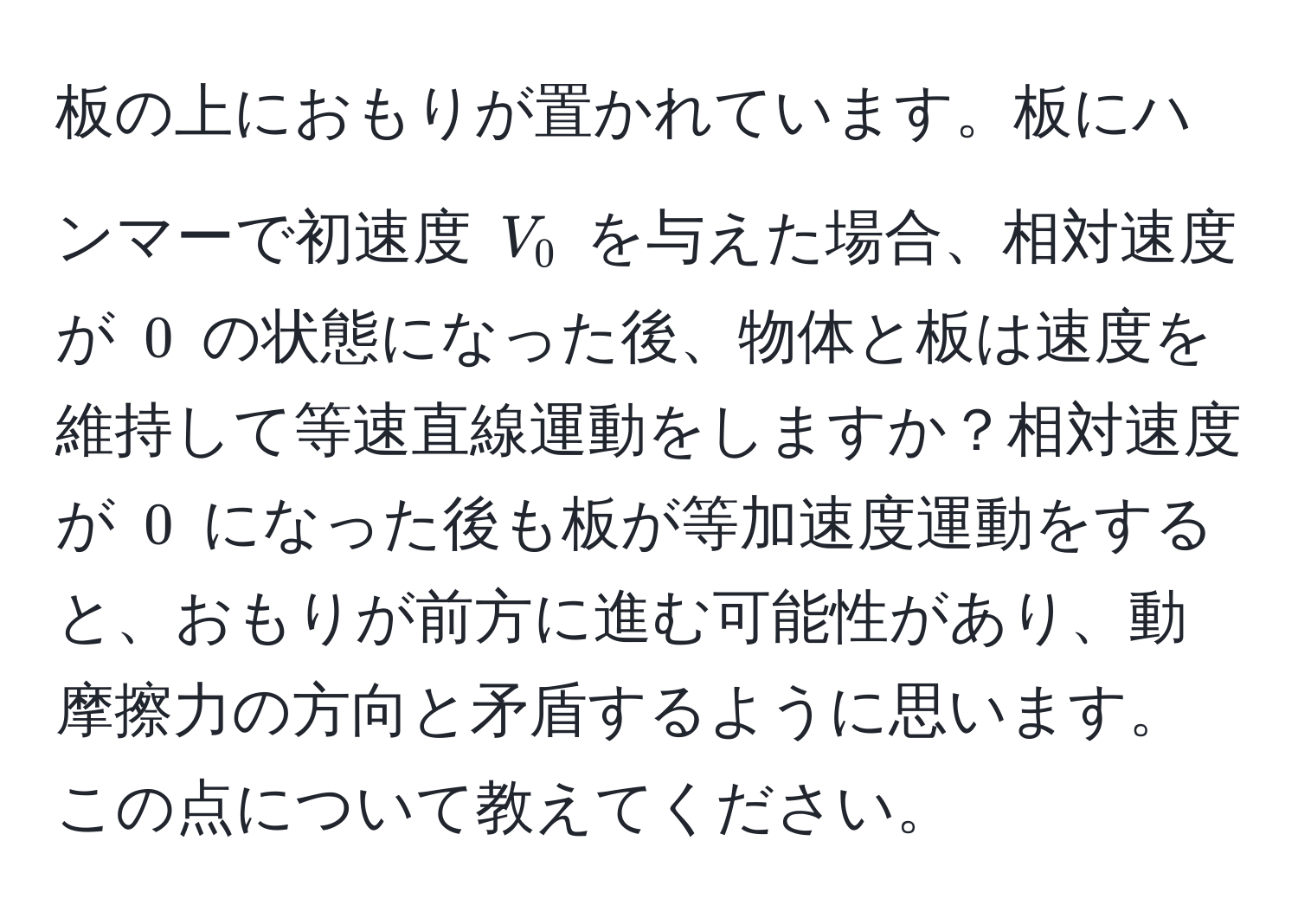 板の上におもりが置かれています。板にハンマーで初速度 $V_0$ を与えた場合、相対速度が $0$ の状態になった後、物体と板は速度を維持して等速直線運動をしますか？相対速度が $0$ になった後も板が等加速度運動をすると、おもりが前方に進む可能性があり、動摩擦力の方向と矛盾するように思います。この点について教えてください。