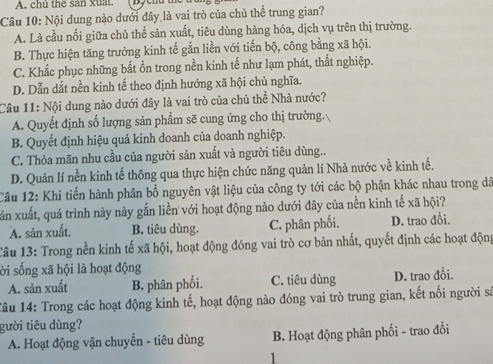 A. chủ thể san xuất.
Câu 10: Nội dung nào dưới đây là vai trò của chủ thể trung gian?
A. Là cầu nối giữa chủ thể sản xuất, tiêu dùng hàng hóa, dịch vụ trên thị trường.
B. Thực hiện tăng trưởng kinh tế gắn liền với tiến bộ, công bằng xã hội.
C. Khắc phục những bất ổn trong nền kinh tế như lạm phát, thất nghiệp.
D. Dẫn dắt nền kinh tế theo định hướng xã hội chủ nghĩa.
Câu 11: Nội dung nào dưới đây là vai trò của chủ thể Nhà nước?
A. Quyết định số lượng sản phẩm sẽ cung ứng cho thị trường.
B. Quyết định hiệu quả kinh doanh của doanh nghiệp.
C. Thỏa mãn nhu cầu của người sản xuất và người tiêu dùng..
D. Quản lí nền kinh tế thông qua thực hiện chức năng quản lí Nhà nước về kinh tế.
Câu 12: Khi tiến hành phân bổ nguyên vật liệu của công ty tới các bộ phận khác nhau trong dã
xăn xuất, quá trình này này gắn liền với hoạt động nào dưới đây của nền kinh tế xã hội?
A. sản xuất. B. tiêu dùng. C. phân phối. D. trao đổi.
Câu 13: Trong nền kinh tế xã hội, hoạt động đóng vai trò cơ bản nhất, quyết định các hoạt động
ời sống xã hội là hoạt động
A. sản xuất B. phân phối. C. tiêu dùng D. trao đồi.
Tâu 14: Trong các hoạt động kinh tế, hoạt động nào đóng vai trò trung gian, kết nối người sả
gười tiêu dùng?
A. Hoạt động vận chuyển - tiêu dùng B. Hoạt động phân phối - trao đổi
1