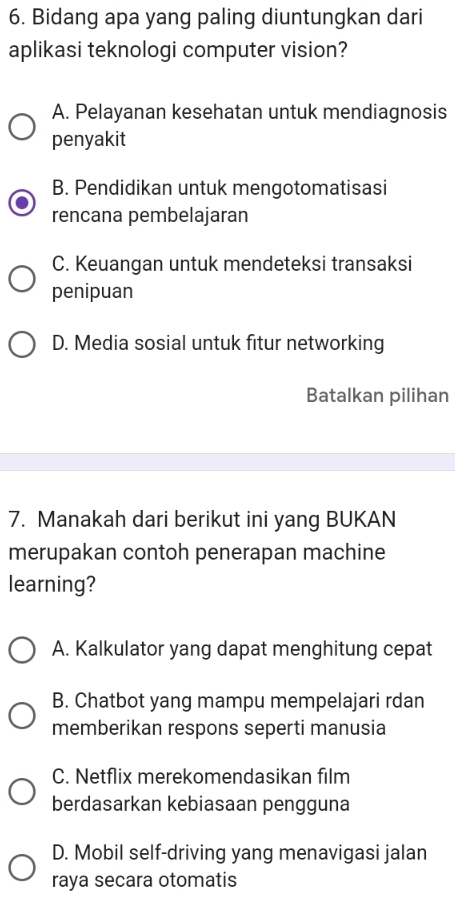 Bidang apa yang paling diuntungkan dari
aplikasi teknologi computer vision?
A. Pelayanan kesehatan untuk mendiagnosis
penyakit
B. Pendidikan untuk mengotomatisasi
rencana pembelajaran
C. Keuangan untuk mendeteksi transaksi
penipuan
D. Media sosial untuk fitur networking
Batalkan pilihan
7. Manakah dari berikut ini yang BUKAN
merupakan contoh penerapan machine
learning?
A. Kalkulator yang dapat menghitung cepat
B. Chatbot yang mampu mempelajari rdan
memberikan respons seperti manusia
C. Netflix merekomendasikan film
berdasarkan kebiasaan pengguna
D. Mobil self-driving yang menavigasi jalan
raya secara otomatis