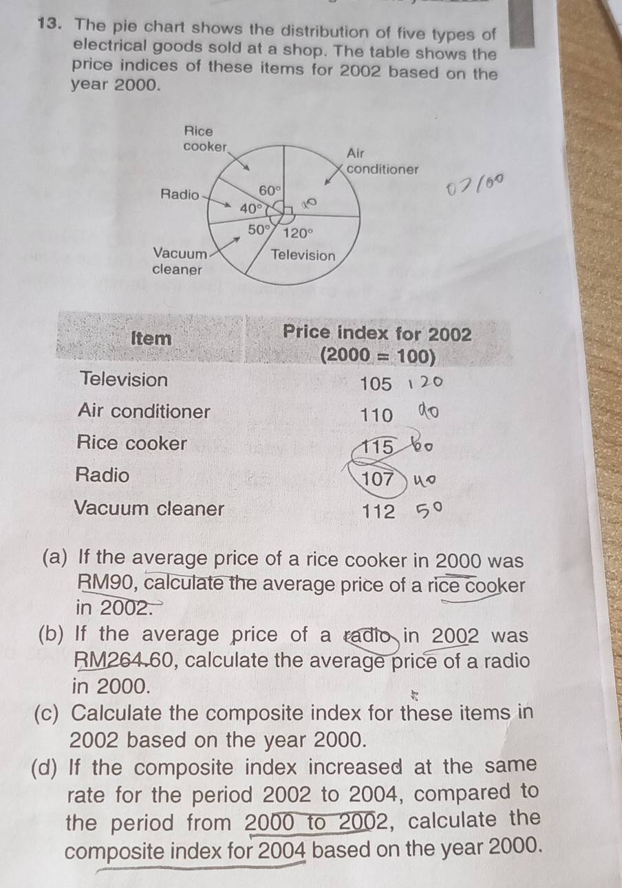 The pie chart shows the distribution of five types of
electrical goods sold at a shop. The table shows the
price indices of these items for 2002 based on the
year 2000.
Item
Price index for 2002
(2000=100)
Television 105
Air conditioner 110
Rice cooker 115
Radio 107
Vacuum cleaner 112
(a) If the average price of a rice cooker in 2000 was
RM90, calculate the average price of a rice cooker
in 2002.
(b) If the average price of a radio in 2002 was
RM264.60, calculate the average price of a radio
in 2000.
(c) Calculate the composite index for these items in
2002 based on the year 2000.
(d) If the composite index increased at the same
rate for the period 2002 to 2004, compared to
the period from 2000 to 2002, calculate the
composite index for 2004 based on the year 2000.