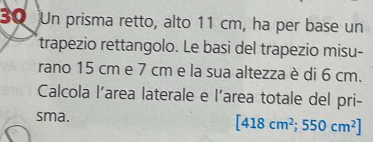 Un prisma retto, alto 11 cm, ha per base un 
trapezio rettangolo. Le basi del trapezio misu- 
rano 15 cm e 7 cm e la sua altezza è di 6 cm. 
Calcola l’area laterale e l'area totale del pri- 
sma.
[418cm^2;550cm^2]