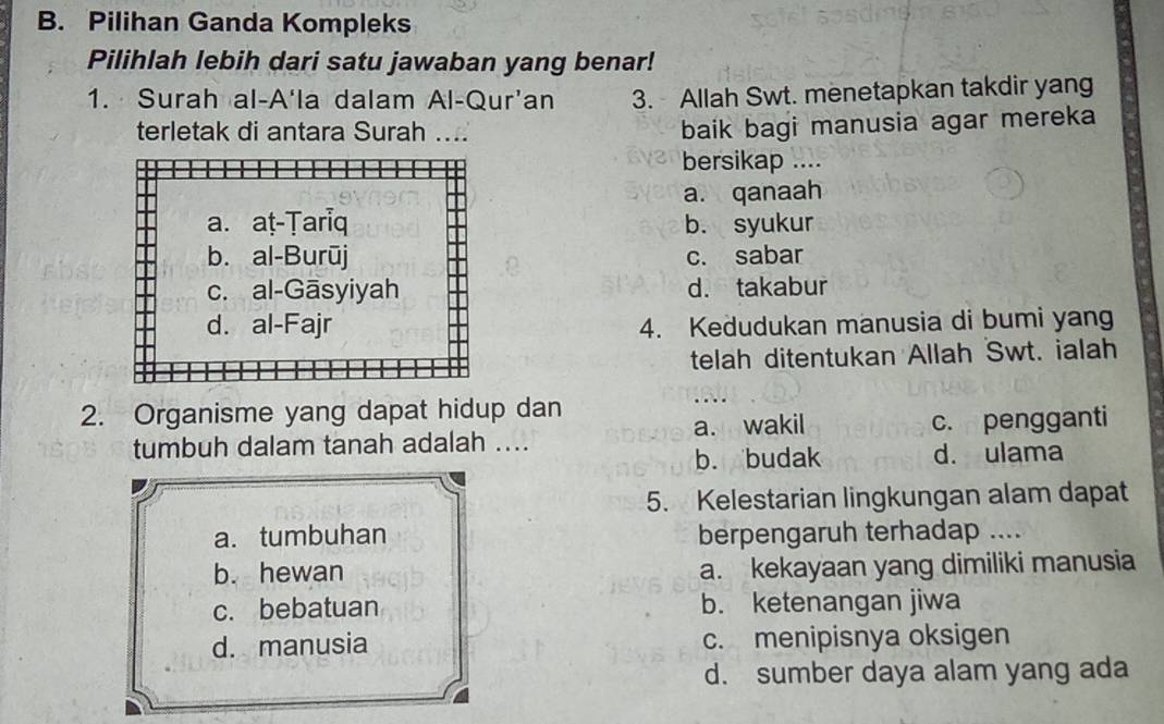 Pilihan Ganda Kompleks
Pilihlah lebih dari satu jawaban yang benar!
1. Surah al-A'la dalam Al-Qur'an 3. Allah Swt. menetapkan takdir yang
terletak di antara Surah ...
baik bagi manusia agar mereka
bersikap ....
a. qanaah
a. aṭ-Tariq b. syukur
b. al-Burūj c. sabar
c. al-Gāsyiyah d. takabur
d. al-Fajr 4. Kedudukan manusia di bumi yang
telah ditentukan Allah Swt. ialah
2. Organisme yang dapat hidup dan
tumbuh dalam tanah adalah .... a. wakil c. pengganti
b. budak d. ulama
5. Kelestarian lingkungan alam dapat
a. tumbuhan berpengaruh terhadap ....
b. hewan a. kekayaan yang dimiliki manusia
c. bebatuan b. ketenangan jiwa
d. manusia c. menipisnya oksigen
d. sumber daya alam yang ada