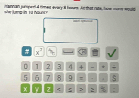 Hannah jumped 4 times every 8 hours. At that rate, how many would 
she jump in 10 hours? 
label cetional 
# x^2 7 x V
0 1 2 3 4 + ` * ÷
5 6 7 8 9 = . 。 S
x y z < > 2 % :