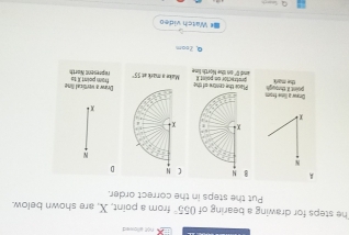 he steps for drawing a bearing of 055° from a point, X, are shown below.
Put the steps in the correct order.
A B N  
N
x 
Dnew a lime from proint II. theouph Place the centre of the protrector on point R
the mark and I' on the North line 
Q, 2som
# Watch video
+