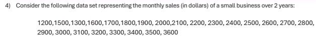 Consider the following data set representing the monthly sales (in dollars) of a small business over 2 years :
1200, 1500, 1300, 1600, 1700, 1800, 1900, 2000, 2100, 2200, 2300, 2400, 2500, 2600, 2700, 2800,
2900, 3000, 3100, 3200, 3300, 3400, 3500, 3600