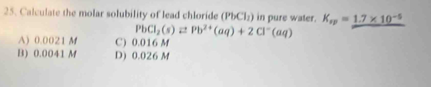 Calculate the molar solubility of lead chloride (PbCl) i in pure water. K_sp=_ 1.7* 10^(-5)
PbCl_2(s)leftharpoons Pb^(2+)(aq)+2Cl^-(aq)
A) 0.0021 M C) 0.016 M
B) 0.0041 M D) 0.026 M