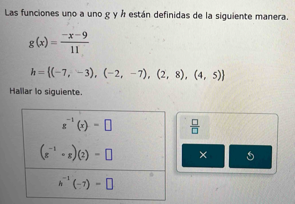 Las funciones uno a uno g y ½ están definidas de la siguiente manera.
g(x)= (-x-9)/11 
h= (-7,-3),(-2,-7),(2,8),(4,5)
Hallar lo siguiente.
 □ /□  
×