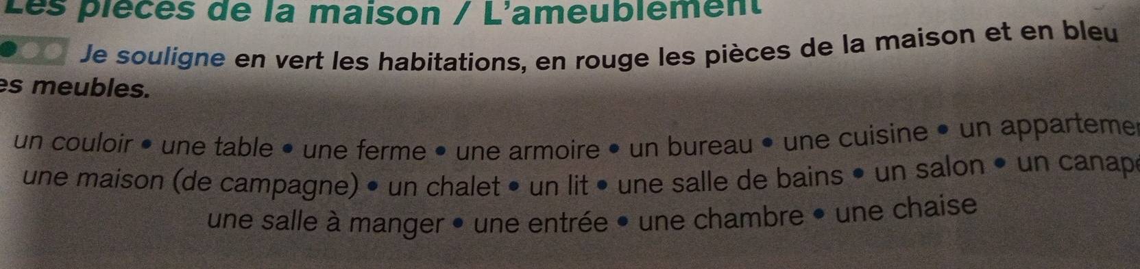 Les plècès de la maison / L'ameublement 
Je souligne en vert les habitations, en rouge les pièces de la maison et en bleu 
es meubles. 
un couloir • une table • une ferme • une armoire • un bureau • une cuisine • un apparteme 
une maison (de campagne) • un chalet • un lit • une salle de bains • un salon • un canape 
une salle à manger • une entrée • une chambre • une chaise