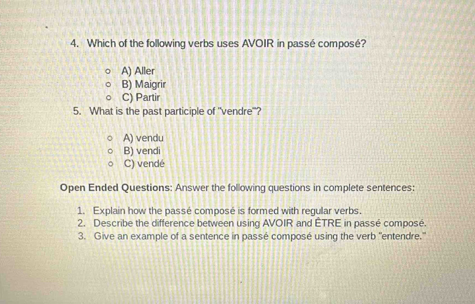 Which of the following verbs uses AVOIR in passé composé?
A) Aller
B) Maigrir
C) Partir
5. What is the past participle of "vendre"?
A) vendu
B) vendi
C) vendé
Open Ended Questions: Answer the following questions in complete sentences:
1. Explain how the passé composé is formed with regular verbs.
2. Describe the difference between using AVOIR and ÊTRE in passé composé.
3. Give an example of a sentence in passé composé using the verb "entendre."