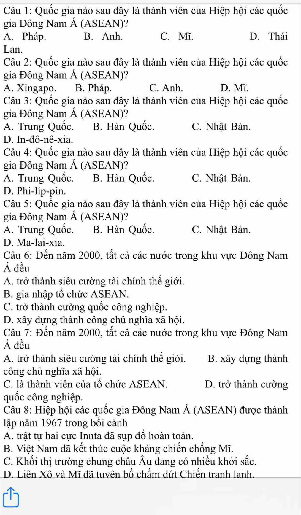 Quốc gia nào sau đây là thành viên của Hiệp hội các quốc
gia Đông Nam Á (ASEAN)?
A. Pháp. B. Anh. C. Mĩ. D. Thái
Lan.
Câu 2: Quốc gia nào sau đây là thành viên của Hiệp hội các quốc
gia Đông Nam Á (ASEAN)?
A. Xingapo. B. Pháp. C. Anh. D. Mĩ.
Câu 3: Quốc gia nào sau đây là thành viên của Hiệp hội các quốc
gia Đông Nam Á (ASEAN)?
A. Trung Quốc. B. Hàn Quốc. C. Nhật Bản.
D. In-đô-nê-xia.
Câu 4: Quốc gia nào sau đây là thành viên của Hiệp hội các quốc
gia Đông Nam Á (ASEAN)?
A. Trung Quốc. B. Hàn Quốc. C. Nhật Bản.
D. Phi-líp-pin.
Câu 5: Quốc gia nào sau đây là thành viên của Hiệp hội các quốc
gia Đông Nam Á (ASEAN)?
A. Trung Quốc. B. Hàn Quốc. C. Nhật Bản.
D. Ma-lai-xia.
Câu 6: Đến năm 2000, tất cả các nước trong khu vực Đông Nam
Á đều
A. trở thành siêu cường tài chính thế giới.
B. gia nhập tổ chức ASEAN.
C. trở thành cường quốc công nghiệp.
D. xây dựng thành công chủ nghĩa xã hội.
Câu 7: Đến năm 2000, tất cả các nước trong khu vực Đông Nam
Á đều
A. trở thành siêu cường tài chính thế giới. B. xây dựng thành
công chủ nghĩa xã hội.
C. là thành viên của tổ chức ASEAN. D. trở thành cường
quốc công nghiệp.
Câu 8: Hiệp hội các quốc gia Đông Nam Á (ASEAN) được thành
lập năm 1967 trong bối cảnh
A. trật tự hai cực Innta đã sụp đổ hoàn toàn.
B. Việt Nam đã kết thúc cuộc kháng chiến chống Mĩ.
C. Khối thị trường chung châu Âu đang có nhiều khởi sắc.
D. Liên Xô và Mĩ đã tuvên bố chấm dứt Chiến tranh lanh.