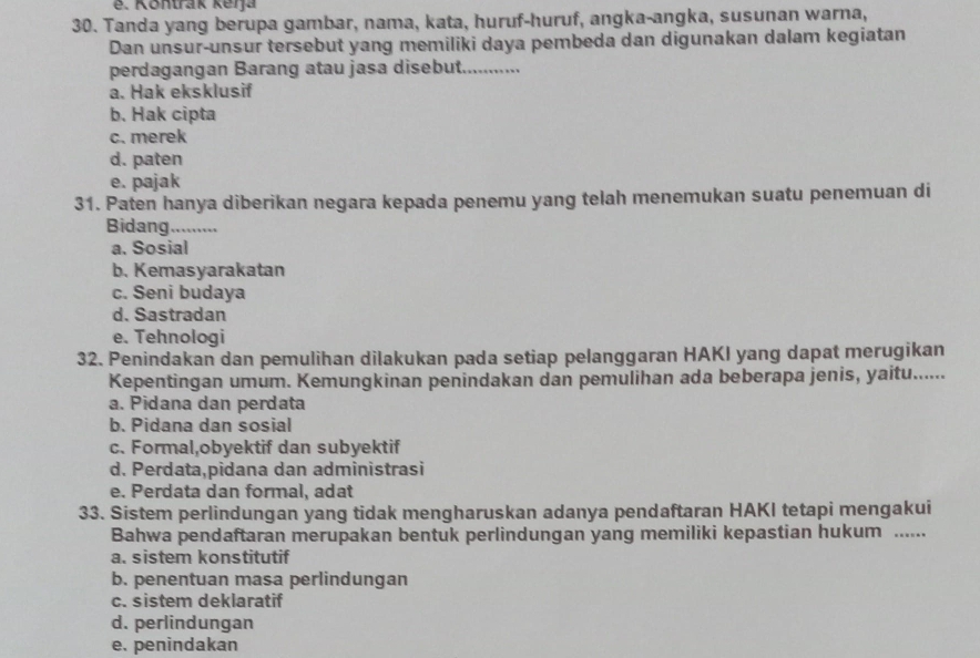 é. Kontrak kerja
30. Tanda yang berupa gambar, nama, kata, huruf-huruf, angka-angka, susunan warna,
Dan unsur-unsur tersebut yang memiliki daya pembeda dan digunakan dalam kegiatan
perdagangan Barang atau jasa disebut. ---
a. Hak eksklusif
b. Hak cipta
c. merek
d. paten
e. pajak
31. Paten hanya diberikan negara kepada penemu yang telah menemukan suatu penemuan di
Bidang.........
a. Sosial
b. Kemasyarakatan
c. Seni budaya
d. Sastradan
e. Tehnologi
32. Penindakan dan pemulihan dilakukan pada setiap pelanggaran HAKI yang dapat merugikan
Kepentingan umum. Kemungkinan penindakan dan pemulihan ada beberapa jenis, yaitu......
a. Pidana dan perdata
b. Pidana dan sosial
c. Formal,obyektif dan subyektif
d. Perdata,pidana dan administrasi
e. Perdata dan formal, adat
33. Sistem perlindungan yang tidak mengharuskan adanya pendaftaran HAKI tetapi mengakui
Bahwa pendaftaran merupakan bentuk perlindungan yang memiliki kepastian hukum ......
a. sistem konstitutif
b. penentuan masa perlindungan
c. sistem deklaratif
d. perlindungan
e. penindakan