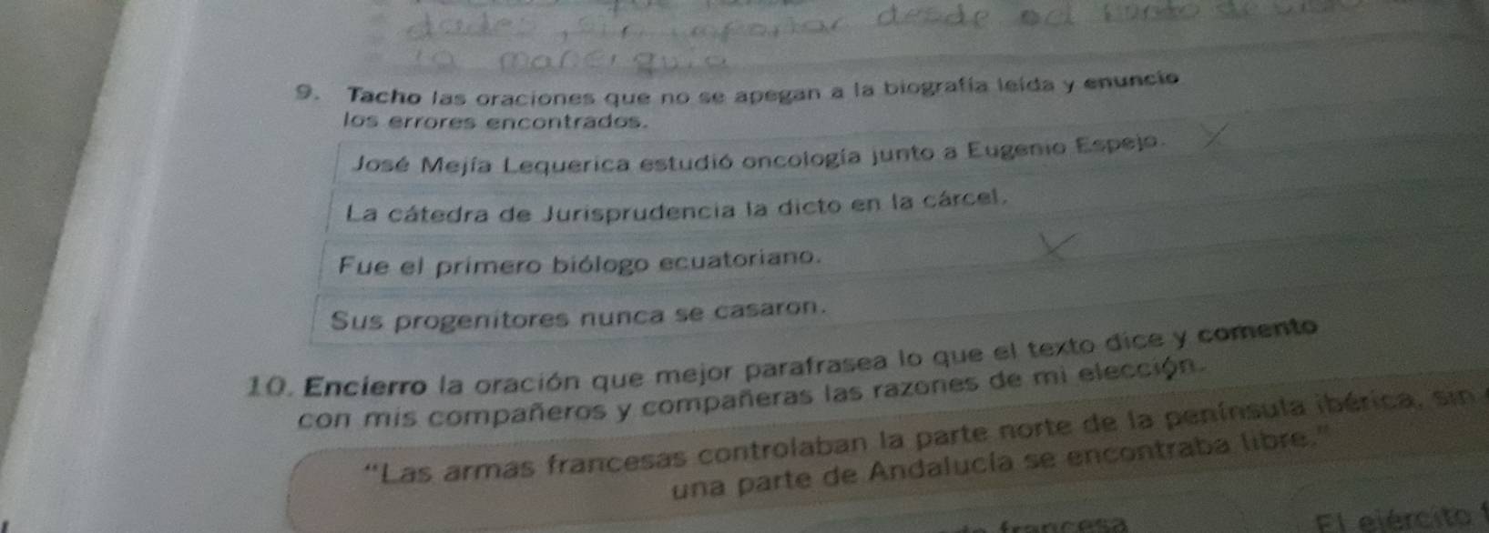 Tacho las oraciones que no se apegan a la biografía leida y enuncio 
los errores encontrados. 
José Mejía Lequerica estudió oncología junto a Eugenio Espejo. 
La cátedra de Jurisprudencia la dicto en la cárcel. 
Fue el primero biólogo ecuatoriano. 
Sus progenitores nunca se casaron. 
10. Encierro la oración que mejor parafrasea lo que el texto dice y comento 
con mis compañeros y compañeras las razones de mi elección. 
''Las armas francesas controlaban la parte norte de la península ibérica, sin 
una parte de Andalucía se encontraba libre." 
Fl ejército