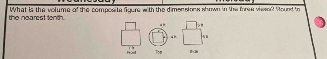 What is the volume of the composite figure with the dimensions shown in the three views? Round to 
the nearest tenth. 

Front 
Top Side