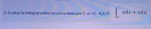 Evalue la integral sobre la curva dada por C: C:x=sqrt(t); 4≤ t≤ 9∈t _cydx+xdy|