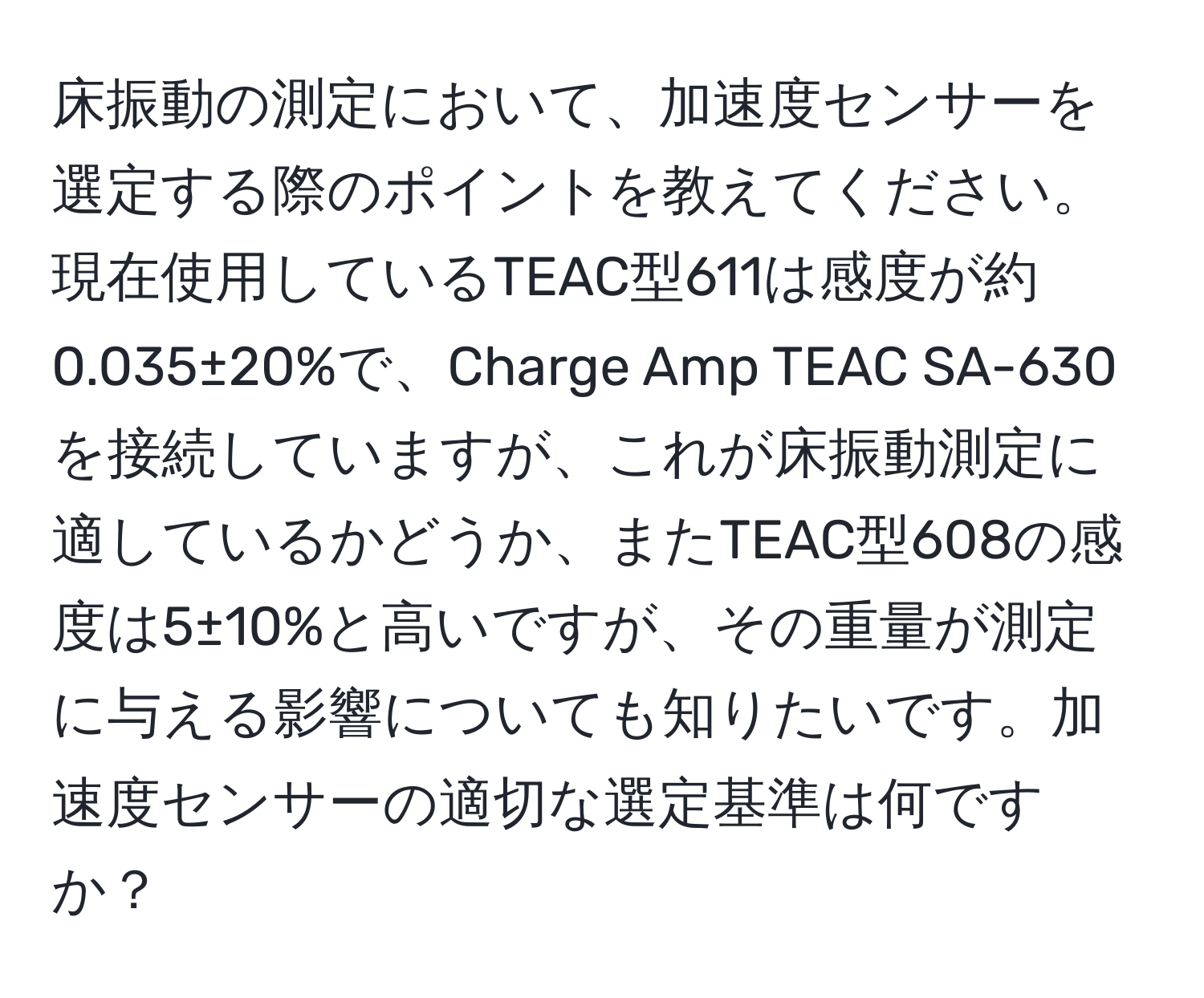 床振動の測定において、加速度センサーを選定する際のポイントを教えてください。現在使用しているTEAC型611は感度が約0.035±20%で、Charge Amp TEAC SA-630を接続していますが、これが床振動測定に適しているかどうか、またTEAC型608の感度は5±10%と高いですが、その重量が測定に与える影響についても知りたいです。加速度センサーの適切な選定基準は何ですか？