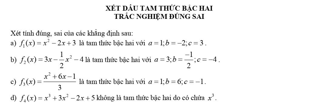 XÉT DÂU TAM THỨC BẠC HAI 
TRẢC NGHIỆM ĐÚNG SAI 
Xét tính đúng, sai của các khẳng định sau: 
a) f_1(x)=x^2-2x+3 là tam thức bậc hai với a=1; b=-2; c=3. 
b) f_2(x)=3x- 1/2 x^2-41k là tam thức bậc hai với a=3; b= (-1)/2 ; c=-4. 
c) f_3(x)= (x^2+6x-1)/3  là tam thức bậc hai với a=1; b=6; c=-1. 
d) f_4(x)=x^3+3x^2-2x+5 không là tam thức bậc hai do có chứa x^3.