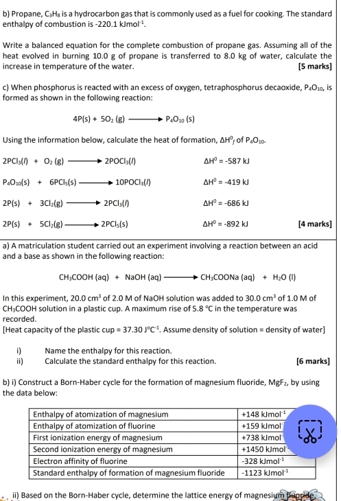 Propane, C₃H₈ is a hydrocarbon gas that is commonly used as a fuel for cooking. The standard
enthalpy of combustion is -220.1 kJmol².
Write a balanced equation for the complete combustion of propane gas. Assuming all of the
heat evolved in burning 10.0 g of propane is transferred to 8.0 kg of water, calculate the
increase in temperature of the water. [5 marks]
c) When phosphorus is reacted with an excess of oxygen, tetraphosphorus decaoxide, P_4O_10, is
formed as shown in the following reaction:
4P(s)+5O_2(g)to P_4O_10(s)
Using the information below, calculate the heat of formation, △ H^0 of P_4O_10.
2PCl_3(l)+O_2(g)to 2POCl_3(l) △ H^0=-587kJ
P_4O_10(s)+6PCl_5(s)to 10POCl_3(l) △ H^0=-419kJ
2P(s)+3Cl_2(g)to 2PCl_3(l)
△ H^0=-686kJ
△ H^0=-892kJ
2P(s)+5Cl_2(g)to 2PCl_5(s) [4 marks]
a) A matriculation student carried out an experiment involving a reaction between an acid
and a base as shown in the following reaction:
CH_3COOH(aq)+NaOH(aq)to CH_3COONa(aq)+H_2O(l)
In this experiment, 20.0cm^3 of 2.0 M of NaOH solution was added to 30.0cm^3 of 1.0 M of
CH_3CO OH solution in a plastic cup. A maximum rise of 5.8°C in the temperature was
recorded.
[Heat capacity of the plastic cup=37.30J°C^(-1). Assume density of solution = density of water]
i) Name the enthalpy for this reaction.
ii) Calculate the standard enthalpy for this reaction. [6 marks]
b) i) Construct a Born-Haber cycle for the formation of magnesium fluoride, MgF_2 , by using
the data below:
ii) Based on the Born-Haber cycle, determine the lattice energy of magnesium fluoride.