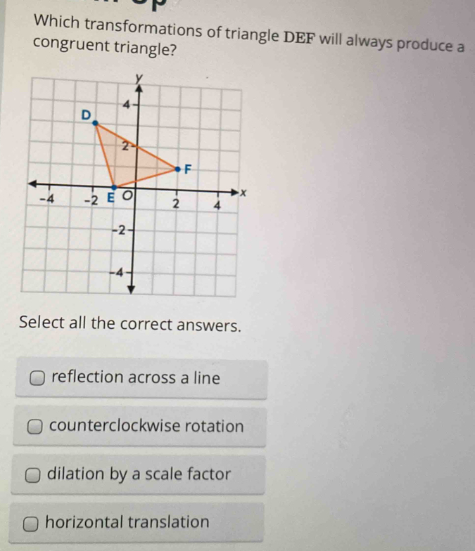 Which transformations of triangle DEF will always produce a
congruent triangle?
Select all the correct answers.
reflection across a line
counterclockwise rotation
dilation by a scale factor
horizontal translation