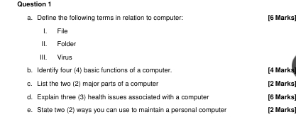 Define the following terms in relation to computer: [6 Marks] 
1. File 
II. Folder 
III. Virus 
b. Identify four (4) basic functions of a computer. [4 Marks] 
c. List the two (2) major parts of a computer [2 Marks] 
d. Explain three (3) health issues associated with a computer [6 Marks] 
e. State two (2) ways you can use to maintain a personal computer [2 Marks]