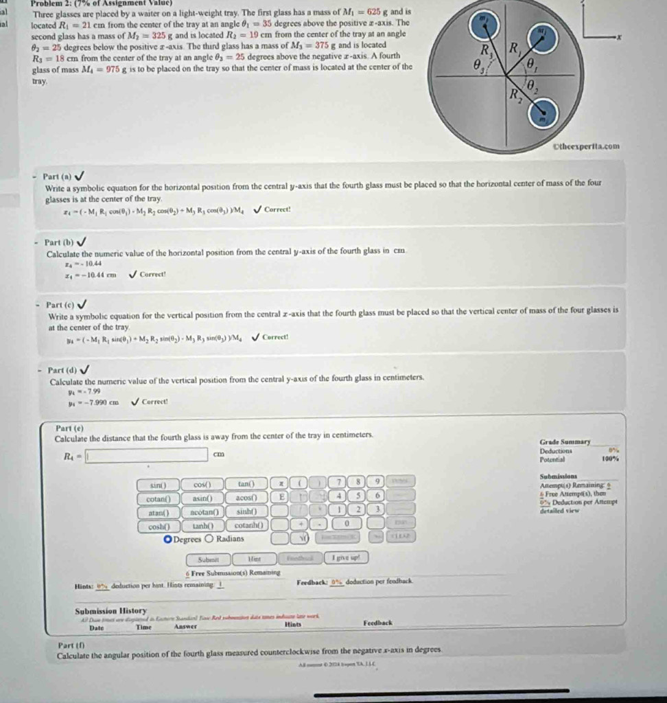 Problem 2: (7% of Assignment Value)
Three glasses are placed by a waiter on a light-weight tray. The first glass has a mass of M_1=625g
ral located R_1=21cm from the center of the tray at an angle θ _1=35 degrees above the positive x-axis. The and is
second glass has a mass of M_2=325 g and is located R_2=19cm from the center of the tray at an angle
a
-x
θ _2=25 degrees below the positive x-axis. The third glass has a mass of M_3=375g and is located
R_3=18cm from the center of the tray at an angle θ _3=25 degrees above the negative æ-axis. A fourth
R_3 R_1
glass of mass M_4=975g is to be placed on the tray so that the center of mass is located at the center of the θ _3 θ _1
tray. θ _2
R_2
m
Othcexperita.com
- Part (a)
Write a symbolic equation for the horizontal position from the central y-axis that the fourth glass must be placed so that the horizontal center of mass of the four
glasses is at the center of the tray.
x_4=(-M_1R_1cos (θ _1)-M_2R_2cos (θ _2)+M_3R_3cos (θ _3))M_4 Correct!
Part (b)
Calculate the numeric value of the horizontal position from the central y-axis of the fourth glass in cm
x_4=-10.44
z_4=-10.44cm Correct!
Part (c)
Write a symbolic equation for the vertical position from the central z-axis that the fourth glass must be placed so that the vertical center of mass of the four glasses is
at the center of the tray.
y_4=(-M_1R_1sin (θ _1)+M_2R_2sin (θ _2)-M_3R_3sin (θ _3))/M_4 Correct!
Part (d)
Calculate the numeric value of the vertical position from the central y-axis of the fourth glass in centimeters.
y_L=-7.99
y_4=-7.990cm Correct!
Part (e)
Calculate the distance that the fourth glass is away from the center of the tray in centimeters.
Grade Summary
R_4=□ cm
Deductions 0%
Potential 100%
Submissions
sin( ) cos( ) tan() ( 7 8 9 Anempt(s) Remaining: §
cotan() asin() acos() E 4 5 6 6 Free Attempt(s), then
atan( ) acotan() sinh() 1 2 3 detailed view 0% Deduction per Attempt
cosh() tanh() cotanh( ) 0
◎Degrees ○ Radians □ √0 (1L2
Subait Mint Finthul I give up!
6 Free Submission(s) Remaining
Hiots: 8° deduction per hint. Hints remaining: _I Feedback: __%_ doduction per feudback.
Submission History
l Due tuch are den  as Eatere Standan) Tav Res suboetos date tomes imdute late wark
Date Time Answer Hints Feedback
Part (f)
Calculate the angular position of the fourth glass measured counterclockwise from the negative x-axis in degrees
ABl coment 0.2024 hapert TA. 1LC