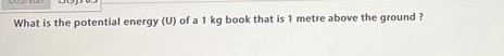 What is the potential energy (U) of a 1 kg book that is 1 metre above the ground ?