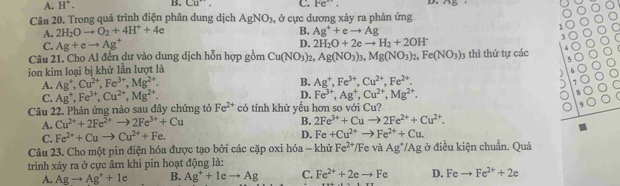 A. H^+. B. Cu^-. C. Fe^(2+). D.
Câu 20. Trong quá trình điện phân dung dịch AgNO_3 , ở cực dương xảy ra phản ứng
A. 2H_2Oto O_2+4H^++4e B. Ag^++eto Ag
、
C. Ag+eto Ag^+ D. 2H_2O+2eto H_2+2OH^-
3
Câu 21. Cho Al đến dư vào dung dịch hỗn hợp gồm Cu(NO_3)_2,Ag(NO_3)_3,Mg(NO_3)_2,Fe(NO_3)_3 3 thì thứ tự các
ion kim loại bị khử lần lượt là
B.
A. Ag^+,Cu^(2+),Fe^(3+),Mg^(2+). Ag^+,Fe^(3+),Cu^(2+),Fe^(2+).
D.
C. Ag^+,Fe^(3+),Cu^(2+),Mg^(2+). Fe^(3+),Ag^+,Cu^(2+),Mg^(2+).
Câu 22. Phản ứng nào sau đây chứng tỏ Fe^(2+) có tính khử yếu hơn so với Cu?
A. Cu^(2+)+2Fe^(2+)to 2Fe^(3+)+Cu
B. 2Fe^(3+)+Cuto 2Fe^(2+)+Cu^(2+).
C. Fe^(2+)+Cuto Cu^(2+)+Fe.
D. Fe +Cu^(2+)to Fe^(2+)+Cu.
Câu 23. Cho một pin điện hóa được tạo bởi các cặp oxi hóa - khử Fe^(2+)/Fe và Ag^+/Ag ở điều kiện chuẩn. Quá
trình xảy ra ở cực âm khi pin hoạt động là:
A. Agto Ag^++1e B. Ag^++1eto Ag C. Fe^(2+)+2eto Fe D. Feto Fe^(2+)+2e