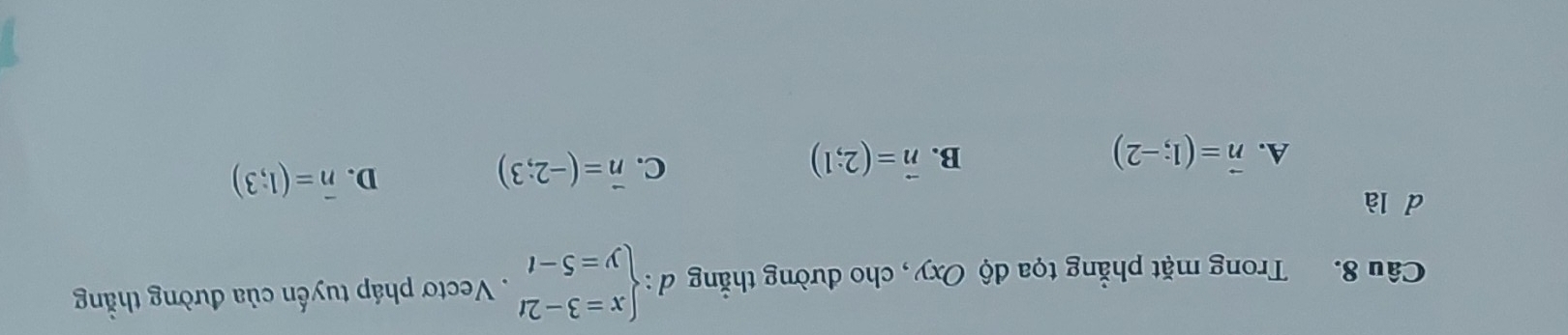 Trong mặt phẳng tọa độ Oxy, cho đường thẳng d:beginarrayl x=3-2t y=5-tendarray.. Vectơ pháp tuyến của đường thằng
d là
A. vector n=(1;-2) B. vector n=(2;1)
C. vector n=(-2;3)
D. overline n=(1;3)