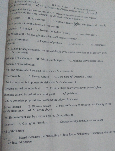 al for underwriting his of common knowledge
B. Facts of Law C. Facts which are not
D. All the three kinds of facts mentioned above.
Which of the statement is correct? A. Existence of the subject-matter is an express
condition. B. There are no implied conditions in insurance contract
is correct B. B. is correct
C. Neither is correct Both the correct
A person's insurable interest in his own life is
limited B. Limited C. 10 times the husband's salary D. None of the above
Which of the following is an evidence of insurance contract?
Policy of insurance B. Payment of premium C. Cover note D. Acceptance
roposal
22. Which principle suggests that insured should try to minimize the loss of his property even
if it is insured?
Principle of indemnity B. Principle of Mitigation C. Principle of Proximate Cause
Principle of contribution
23. The clause which sets out the essence of the contract is
The Preamble B. Recital Clause C. Conditions D. Operative Clause
24. Occupation is important for risk classification because of:
Income earned by individual B. Tension, stress and worries given by workplace
damage caused by pollution at work place D both b and c
25. A complete proposal form contains the information about
Moral hazard B. Physical hazard C. Personal history of proposer and identity of the
operty insurance . All of the above
26. Endorsement can be used in a policy giving effect to
Renewal B. Change in Premiun. C. Change in subject matter of insurance
All of the above
27. _Hazard increases the probability of loss due to dishonesty or character defects of
an insured person.