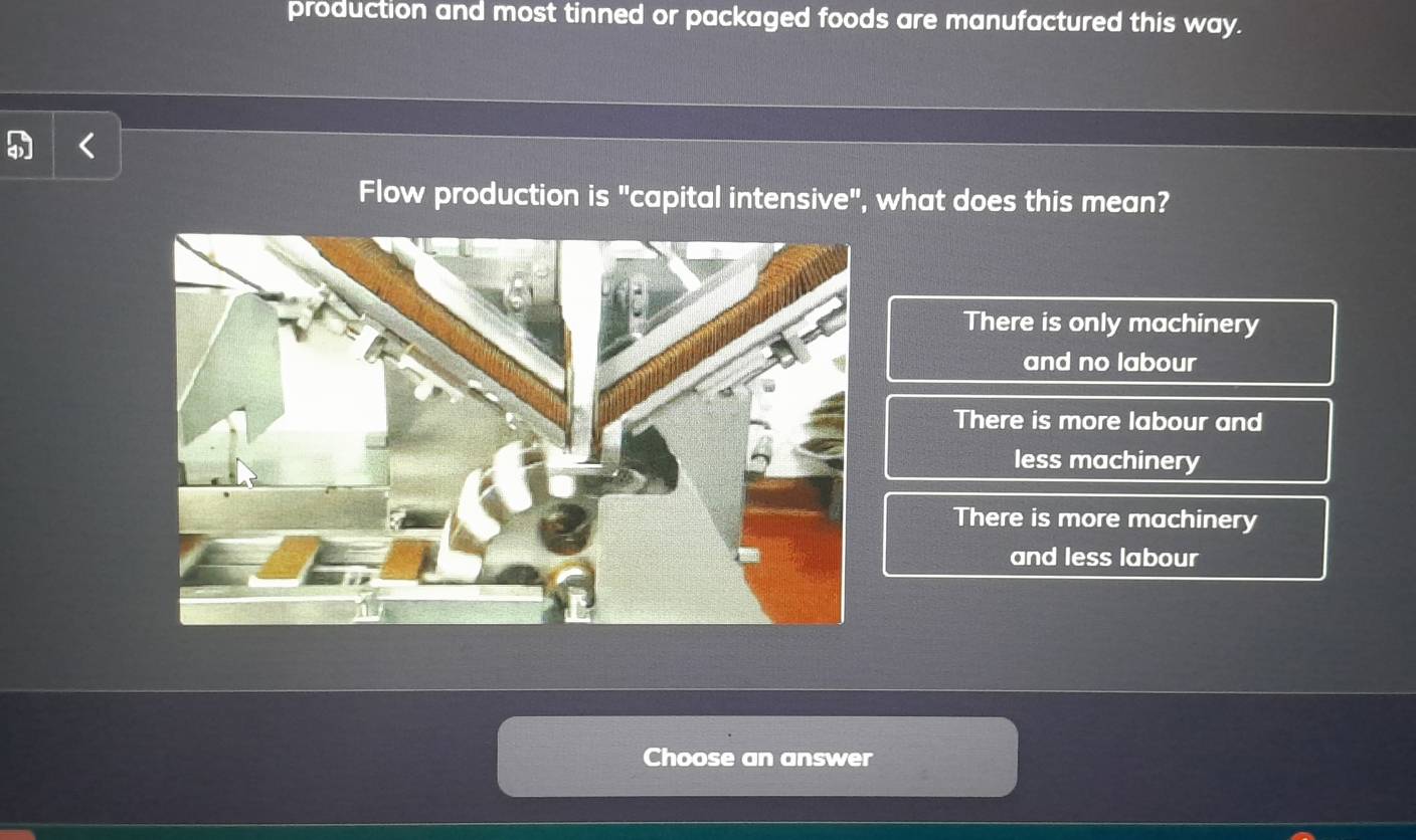 production and most tinned or packaged foods are manufactured this way.
Flow production is "capital intensive", what does this mean?
There is only machinery
and no labour
There is more labour and
less machinery
There is more machinery
and less labour
Choose an answer