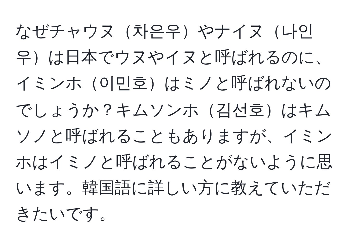 なぜチャウヌ차은우やナイヌ나인우は日本でウヌやイヌと呼ばれるのに、イミンホ이민호はミノと呼ばれないのでしょうか？キムソンホ김선호はキムソノと呼ばれることもありますが、イミンホはイミノと呼ばれることがないように思います。韓国語に詳しい方に教えていただきたいです。