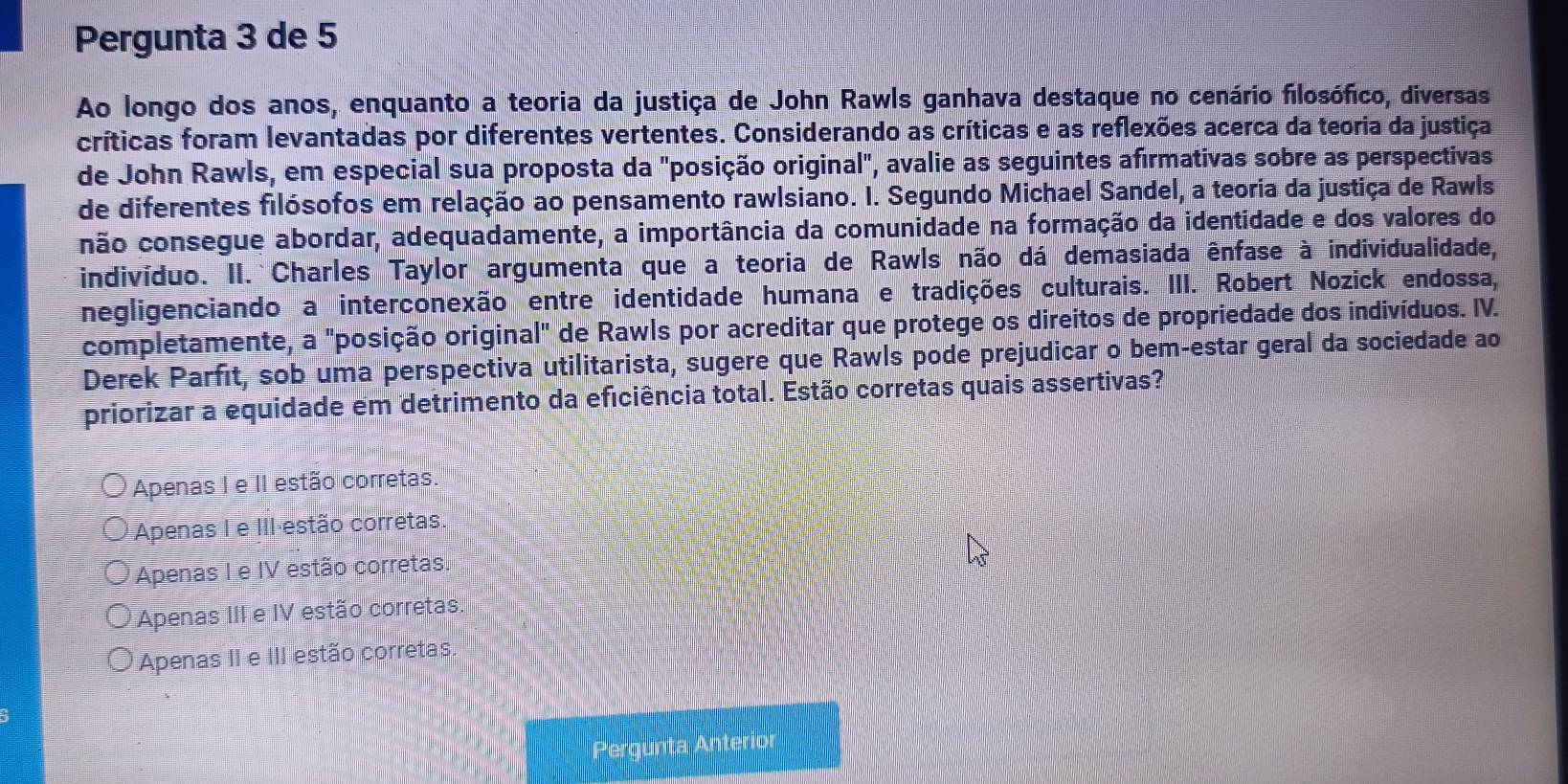 Pergunta 3 de 5
Ao longo dos anos, enquanto a teoria da justiça de John Rawls ganhava destaque no cenário filosófico, diversas
críticas foram levantadas por diferentes vertentes. Considerando as críticas e as reflexões acerca da teoria da justiça
de John Rawls, em especial sua proposta da "posição original", avalie as seguintes afirmativas sobre as perspectivas
de diferentes filósofos em relação ao pensamento rawlsiano. I. Segundo Michael Sandel, a teoria da justiça de Rawls
não consegue abordar, adequadamente, a importância da comunidade na formação da identidade e dos valores do
indivíduo. II. Charles Taylor argumenta que a teoria de Rawls não dá demasiada ênfase à individualidade,
negligenciando a interconexão entre identidade humana e tradições culturais. III. Robert Nozick endossa,
completamente, a "posição original" de Rawls por acreditar que protege os direitos de propriedade dos indivíduos. IV.
Derek Parfít, sob uma perspectiva utilitarista, sugere que Rawls pode prejudicar o bem-estar geral da sociedade ao
priorizar a equidade em detrimento da eficiência total. Estão corretas quais assertivas?
Apenas I e II estão corretas.
Apenas I e III estão corretas.
Apenas I e IV estão corretas.
Apenas III e IV estão corretas.
Apenas II e III estão corretas
Pergunta Anterior